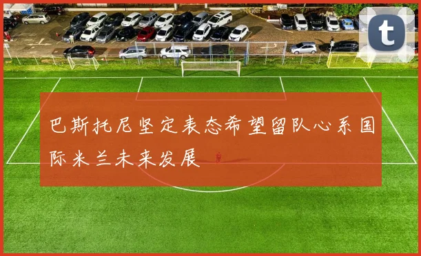 巴斯托尼坚定表态希望留队心系国际米兰未来发展