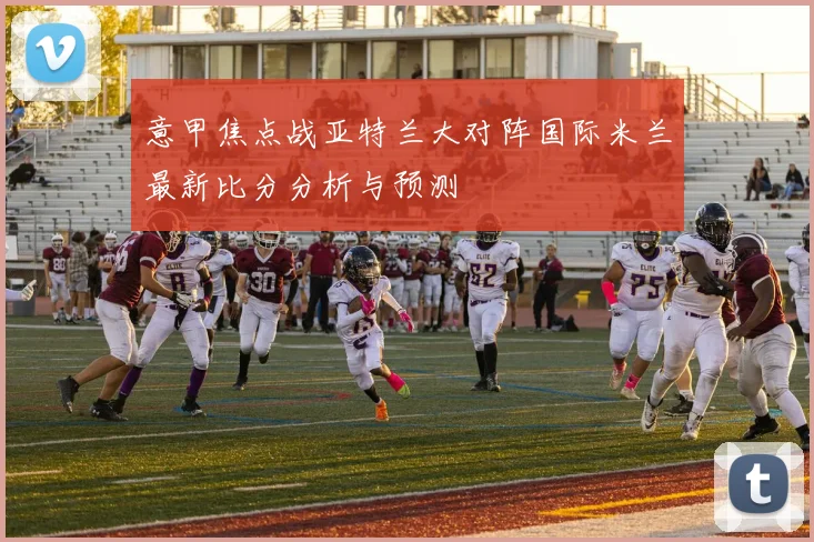 意甲焦点战亚特兰大对阵国际米兰最新比分分析与预测