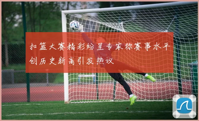 扣篮大赛精彩纷呈专家称赛事水平创历史新高引发热议